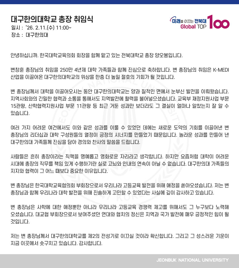 안녕하십니까. 한국대학교육의회 회장을 함께 맡고 있는 전북대학교 총장 양오봉입니다.

변창훈 총장님의 취임을 250만 4년제 대학 가족들과 함께 진심으로 축하합니다. 변 총장님의 취임은 K-MEDI 산업을 이끌어온 대구한의대학교의 위상을 한층 더 높일 절호의 기회가 될 것입니다.

변 총장님께서 대학을 이끌어오시는 동안 대구한의대학교는 양과 질적인 면에서 눈부신 발전을 이뤄왔습니다. 지역사회와의 긴밀한 협력과 소통을 통해서도 지역발전에 활력을 불어넣으셨습니다. 교육부 재정지원사업 부문 15관왕, 산학협력지원사업 부문 11관왕 등 최근 거둔 성과만 보더라도 그 결실이 얼마나 알찼는지 잘 알 수 있습니다.

여러 가지 어려운 여건에서도 이와 같은 성과를 이룰 수 있었던 데에는 새로운 도약의 기회를 이끌어낸 변 총장님의 리더십과 대학 구성원들의 열정이 긍정의 시너지를 만들었기 때문입니다. 놀라운 성과를 만들어 낸 대구한의대 가족들께 진심을 담아 경의와 찬사의 말씀을 드립니다.

사람들은 흔히 총장이라는 직책을 명예롭고 영화로운 자리라고 생각합니다. 하지만 요즘처럼 대학이 어려운 시대에 총장의 직무를 책임 있게 수행하기란 실로 고뇌와 인내의 연속이 아닐 수 없습니다. 대구한의대 가족들의 지지와 협력이 그 어느 때보다 중요한 이유입니다.

변 총장님은 한국대학교육협의회 부회장으로서 우리나라 고등교육 발전을 위해 애정을 쏟아오셨습니다. 저는 변 총장님과 함께 우리나라 대학 발전을 위해 진솔하게 고민할 수 있었다는 사실에 깊이 감사하고 있습니다.

변 총장님은 사학에 대한 애정뿐만 아니라 우리나라 고등교육 경쟁력 제고를 위해서도 그 누구보다 노력해 오셨습니다. 대교협 부회장으로서 보여주셨던 연대와 협치의 정신은 지역과 국가 발전에 매우 긍정적인 힘이 될 것입니다.

저는 변 총장님께서 대구한의대학교를 제2의 전성기로 이끄실 것이라 확신합니다. 그리고 그 성스러운 기운이 지금 이곳에서 솟구치고 있습니다. 감사합니다.