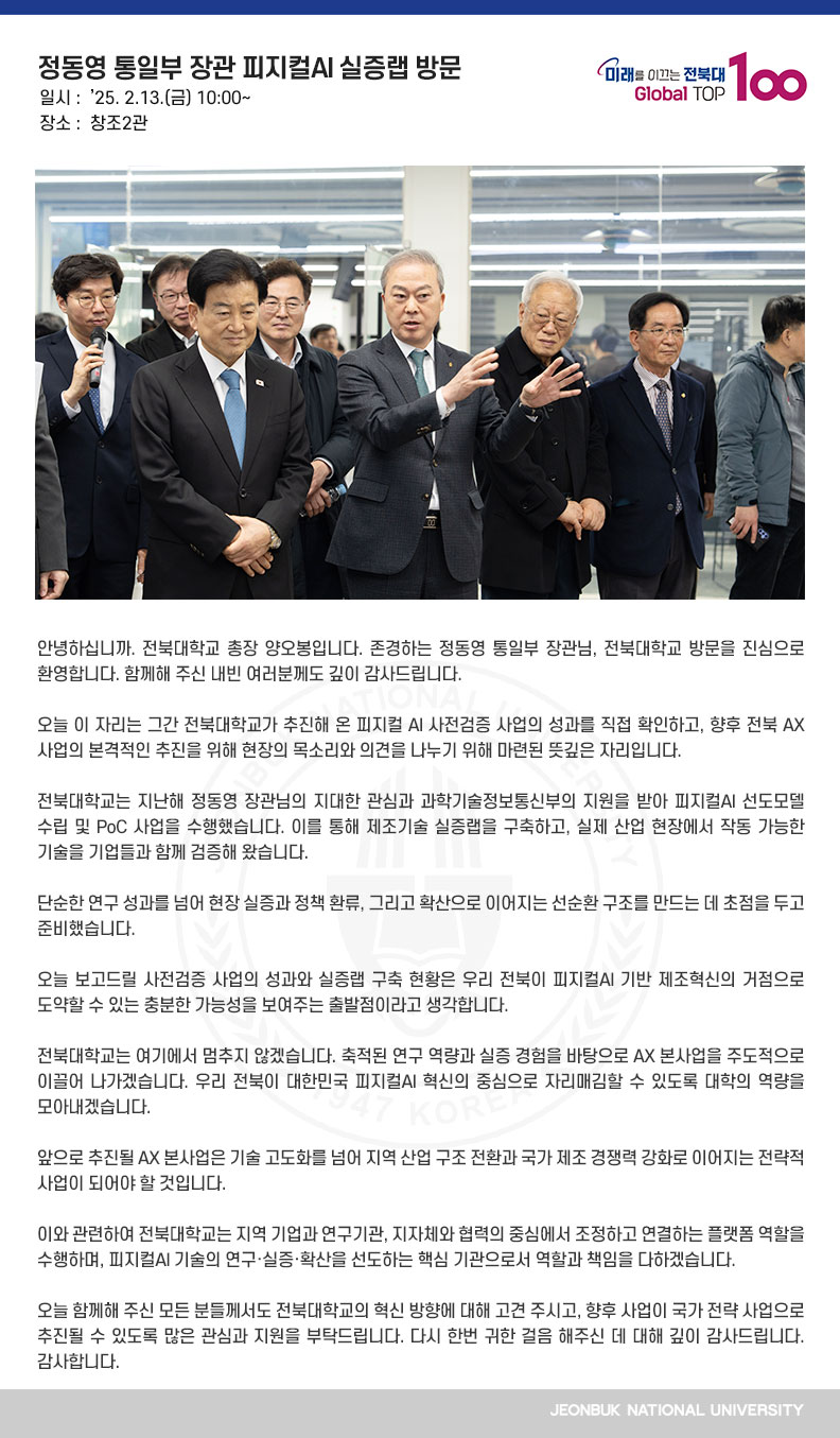 안녕하십니까. 전북대학교 총장 양오봉입니다. 존경하는 정동영 통일부 장관님, 전북대학교 방문을 진심으로 환영합니다. 함께해 주신 내빈 여러분께도 깊이 감사드립니다. 

오늘 이 자리는 그간 전북대학교가 추진해 온 피지컬 AI 사전검증 사업의 성과를 직접 확인하고, 향후 전북 AX사업의 본격적인 추진을 위해 현장의 목소리와 의견을 나누기 위해 마련된 뜻깊은 자리입니다.

전북대학교는 지난해 정동영 장관님의 지대한 관심과 과학기술정보통신부의 지원을 받아 피지컬AI 선도모델 수립 및 PoC 사업을 수행했습니다. 이를 통해 제조기술 실증랩을 구축하고, 실제 산업 현장에서 작동 가능한 기술을 기업들과 함께 검증해 왔습니다.

단순한 연구 성과를 넘어 현장 실증과 정책 환류, 그리고 확산으로 이어지는 선순환 구조를 만드는 데 초점을 두고 준비했습니다.

오늘 보고드릴 사전검증 사업의 성과와 실증랩 구축 현황은 우리 전북이 피지컬AI 기반 제조혁신의 거점으로 도약할 수 있는 충분한 가능성을 보여주는 출발점이라고 생각합니다.

전북대학교는 여기에서 멈추지 않겠습니다. 축적된 연구 역량과 실증 경험을 바탕으로 AX 본사업을 주도적으로 이끌어 나가겠습니다. 우리 전북이 대한민국 피지컬AI 혁신의 중심으로 자리매김할 수 있도록 대학의 역량을 모아내겠습니다.

앞으로 추진될 AX 본사업은 기술 고도화를 넘어 지역 산업 구조 전환과 국가 제조 경쟁력 강화로 이어지는 전략적 사업이 되어야 할 것입니다.

이와 관련하여 전북대학교는 지역 기업과 연구기관, 지자체와 협력의 중심에서 조정하고 연결하는 플랫폼 역할을 수행하며, 피지컬AI 기술의 연구․실증․확산을 선도하는 핵심 기관으로서 역할과 책임을 다하겠습니다.

오늘 함께해 주신 모든 분들께서도 전북대학교의 혁신 방향에 대해 고견 주시고, 향후 사업이 국가 전략 사업으로 추진될 수 있도록 많은 관심과 지원을 부탁드립니다. 다시 한번 귀한 걸음 해주신 데 대해 깊이 감사드립니다. 감사합니다.