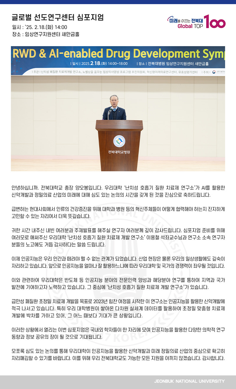 안녕하십니까. 전북대학교 총장 양오봉입니다. 우리대학 ‘난치성 호흡기 질환 치료제 연구소’가 AI를 활용한 신약개발과 정밀의료 산업의 미래에 대해 심도 있는 논의의 시간을 갖게 된 것을 진심으로 축하드립니다. 

급변하는 현대사회에서 인류의 건강증진을 위해 대학과 병원 등의 혁신주체들이 어떻게 협력해야 하는지 진지하게 고민할 수 있는 자리여서 더욱 뜻깊습니다.

귀한 시간 내주신 내빈 여러분과 주제발표를 해주실 연구자 여러분께 깊이 감사드립니다. 심포지엄 준비를 위해 여러모로 애써주신 우리대학 ‘난치성 호흡기 질환 치료제 개발 연구소’ 이용철 석좌교수님과 연구소 소속 연구자 분들의 노고에도 거듭 감사하다는 말씀 드립니다.

이제 인공지능은 우리 인간과 떼려야 뗄 수 없는 관계가 되었습니다. 산업 현장은 물론 우리의 일상생활에도 깊숙이 자리하고 있습니다. 앞으로 인공지능을 얼마나 잘 활용하느냐에 따라 우리대학 및 국가의 경쟁력이 좌우될 것입니다.

이와 관련하여 우리대학은 반도체 등 인공지능 분야의 전문인력 양성과 해당분야 연구를 통하여 지역과 국가 발전에 기여하고자 노력하고 있습니다. 그 중심에 ‘난치성 호흡기 질환 치료제 개발 연구소’가 있습니다.

급만성 폐질환 초정밀 치료제 개발을 목표로 2023년 힘찬 여정을 시작한 이 연구소는 인공지능을 활용한 신약개발에 적극 나서고 있습니다. 특히 우리 대학병원이 쌓아온 다차원 실세계 데이터를 활용하여 초정밀 맞춤형 치료제 개발에 박차를 가하고 있어, 그 어느 때보다 기대가 큰 상황입니다.

이러한 상황에서 열리는 이번 심포지엄은 국내외 학자들이 한 자리에 모여 인공지능을 활용한 다양한 의학적 연구 동향과 정보 공유의 장이 될 것으로 기대됩니다.

모쪼록 심도 있는 논의를 통해 우리대학이 인공지능을 활용한 신약개발과 미래 정밀의료 산업의 중심으로 확고히 자리매김할 수 있기를 바랍니다. 이를 위해 우리 전북대학교도 가능한 모든 지원을 아끼지 않겠습니다. 감사합니다.