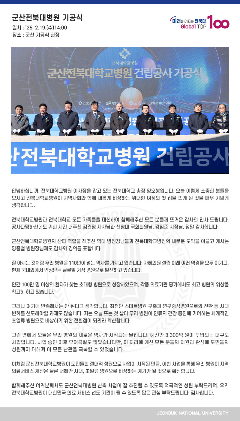 안녕하십니까. 전북대학교병원 이사장을 맡고 있는 전북대학교 총장 양오봉입니다. 오늘 이렇게 소중한 분들을 모시고 전북대학교병원이 지역사회와 함께 새롭게 비상하는 위대한 여정의 첫 삽을 뜨게 된 것을 매우 기쁘게 생각합니다.

전북대학교병원과 전북대학교 모든 가족들을 대신하여 함께해주신 모든 분들께 뜨거운 감사의 인사 드립니다. 공사다망하신데도 귀한 시간 내주신 김관영 지사님과 신영대 국회의원님, 강임준 시장님, 정말 감사합니다.

군산전북대학교병원의 산파 역할을 해주신 역대 병원장님들과 전북대학교병원의 새로운 도약을 이끌고 계시는 양종철 병원장님께도 감사와 경의를 표합니다.

잘 아시는 것처럼 우리 병원은 110년이 넘는 역사를 가지고 있습니다. 자혜의원 설립 이래 여러 역경을 모두 이기고, 현재 국내외에서 인정받는 글로벌 거점 병원으로 발전하고 있습니다.

연간 100만 명 이상의 환자가 찾는 초대형 병원으로 성장하였으며, 각종 의료기관 평가에서도 최고 병원의 위상을 확고히 하고 있습니다.

그러나 여기에 만족해서는 안 된다고 생각합니다. 최첨단 스마트병원 구축과 연구중심병원으로의 전환 등 시대 변화를 선도해야할 과제도 많습니다. 저는 오늘 뜨는 첫 삽이 우리 병원이 인류의 건강 증진에 기여하는 세계적인 초일류 병원으로 비상하기 위한 전환점이 되리라 확신합니다.

그런 면에서 오늘은 우리 병원의 새로운 역사가 시작되는 날입니다. 예산만 3,300억 원이 투입되는 대규모 사업입니다. 사업 승인 이후 우여곡절도 많았습니다만, 이 자리에 계신 모든 분들의 지원과 관심에 도민들의 성원까지 더해져 이 모든 난관을 극복할 수 있었습니다.

이처럼 군산전북대학교병원이 도민들의 절대적 성원으로 사업이 시작된 만큼, 이번 사업을 통해 우리 병원이 지역 의료서비스 개선은 물론 서해안 시대, 초일류 병원으로 비상하는 계기가 될 것으로 확신합니다.

함께해주신 여러분께서도 군산전북대병원 신축 사업이 잘 추진될 수 있도록 적극적인 성원 부탁드리며, 우리 전북대학교병원이 대한민국 의료 서비스 선도 기관이 될 수 있도록 많은 관심 부탁드립니다. 감사합니다. 