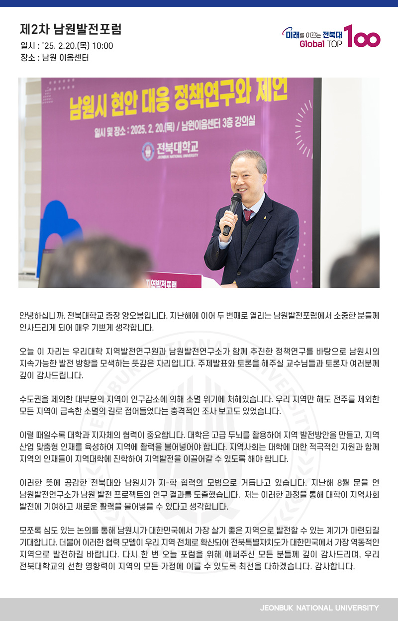 안녕하십니까. 전북대학교 총장 양오봉입니다. 지난해에 이어 두 번째로 열리는 남원발전포럼에서 소중한 분들께 인사드리게 되어 매우 기쁘게 생각합니다.

오늘 이 자리는 우리대학 지역발전연구원과 남원발전연구소가 함께 추진한 정책연구를 바탕으로 남원시의 지속가능한 발전 방향을 모색하는 뜻깊은 자리입니다. 주제발표와 토론을 해주실 교수님들과 토론자 여러분께 깊이 감사드립니다.

수도권을 제외한 대부분의 지역이 인구감소에 의해 소멸 위기에 처해있습니다. 우리 지역만 해도 전주를 제외한 모든 지역이 급속한 소멸의 길로 접어들었다는 충격적인 조사 보고도 있었습니다.  

이럴 때일수록 대학과 지자체의 협력이 중요합니다. 대학은 고급 두뇌를 활용하여 지역 발전방안을 만들고, 지역 산업 맞춤형 인재를 육성하여 지역에 활력을 불어넣어야 합니다. 지역사회는 대학에 대한 적극적인 지원과 함께 지역의 인재들이 지역대학에 진학하여 지역발전을 이끌어갈 수 있도록 해야 합니다. 

이러한 뜻에 공감한 전북대와 남원시가 지-학 협력의 모범으로 거듭나고 있습니다. 지난해 8월 문을 연 남원발전연구소가 남원 발전 프로젝트의 연구 결과를 도출했습니다.  저는 이러한 과정을 통해 대학이 지역사회 발전에 기여하고 새로운 활력을 불어넣을 수 있다고 생각합니다.

모쪼록 심도 있는 논의를 통해 남원시가 대한민국에서 가장 살기 좋은 지역으로 발전할 수 있는 계기가 마련되길 기대합니다. 더불어 이러한 협력 모델이 우리 지역 전체로 확산되어 전북특별자치도가 대한민국에서 가장 역동적인 지역으로 발전하길 바랍니다. 다시 한 번 오늘 포럼을 위해 애써주신 모든 분들께 깊이 감사드리며, 우리 전북대학교의 선한 영향력이 지역의 모든 가정에 이를 수 있도록 최선을 다하겠습니다. 감사합니다.